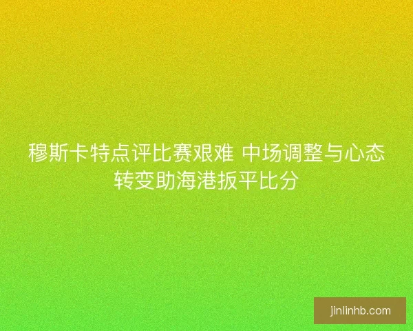 穆斯卡特点评比赛艰难 中场调整与心态转变助海港扳平比分
