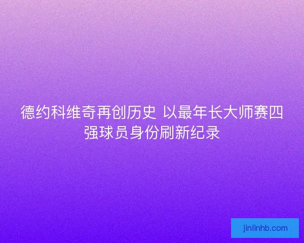 德约科维奇再创历史 以最年长大师赛四强球员身份刷新纪录 德约科维奇再创历史 以最年长大师赛四强球员身份刷新纪录