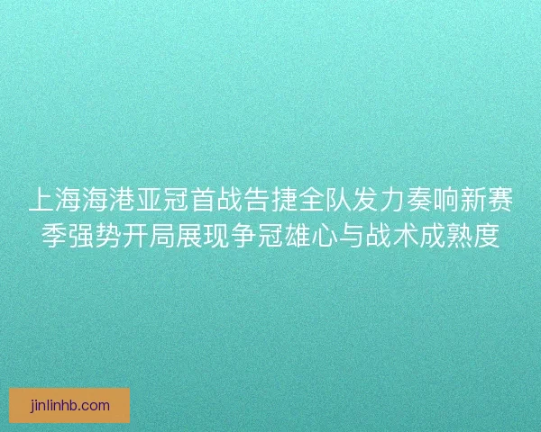 上海海港亚冠首战告捷全队发力奏响新赛季强势开局展现争冠雄心与战术成熟度