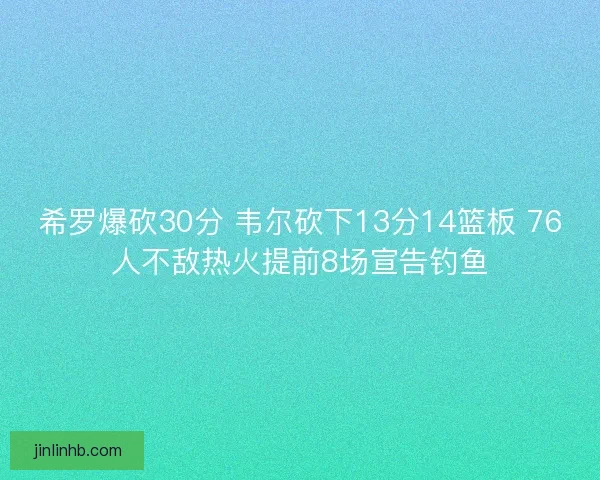 希罗爆砍30分 韦尔砍下13分14篮板 76人不敌热火提前8场宣告钓鱼