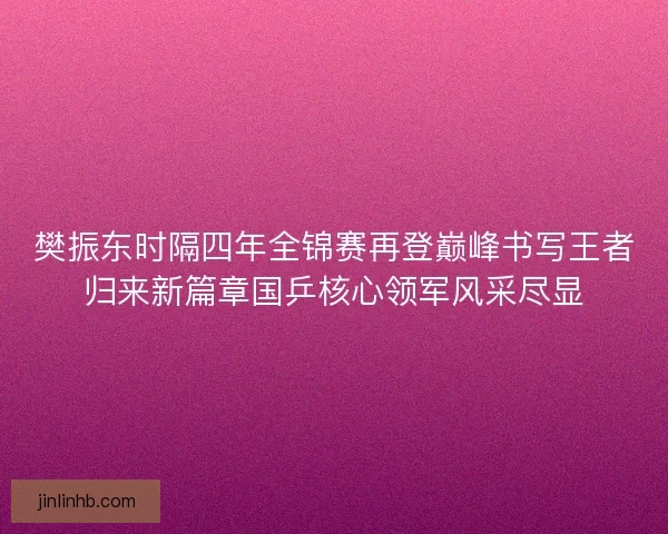 樊振东时隔四年全锦赛再登巅峰书写王者归来新篇章国乒核心领军风采尽显
