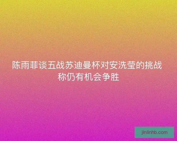 陈雨菲谈五战苏迪曼杯对安洗莹的挑战 称仍有机会争胜
