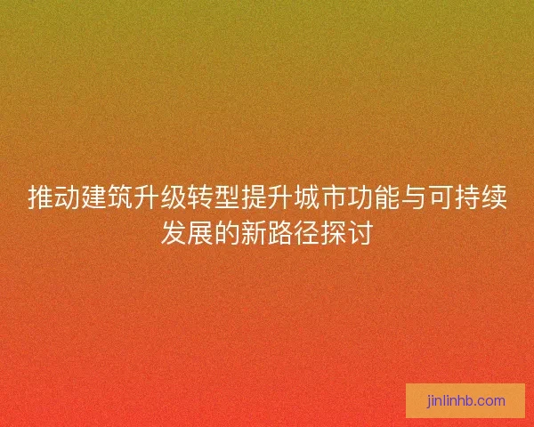 推动建筑升级转型提升城市功能与可持续发展的新路径探讨