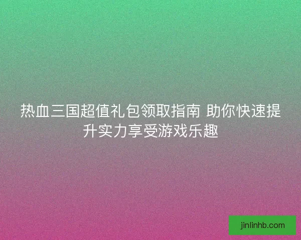 热血三国超值礼包领取指南 助你快速提升实力享受游戏乐趣