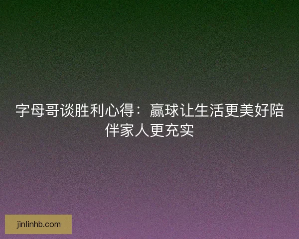 字母哥谈胜利心得：赢球让生活更美好陪伴家人更充实