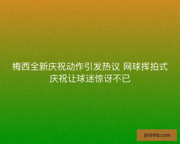 梅西全新庆祝动作引发热议 网球挥拍式庆祝让球迷惊讶不已