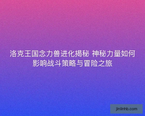 洛克王国念力兽进化揭秘 神秘力量如何影响战斗策略与冒险之旅