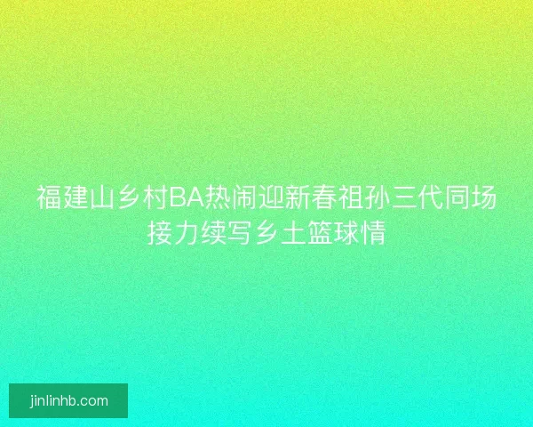 福建山乡村BA热闹迎新春祖孙三代同场接力续写乡土篮球情 福建山乡村BA热闹迎新春祖孙三代同场接力续写乡土篮球情