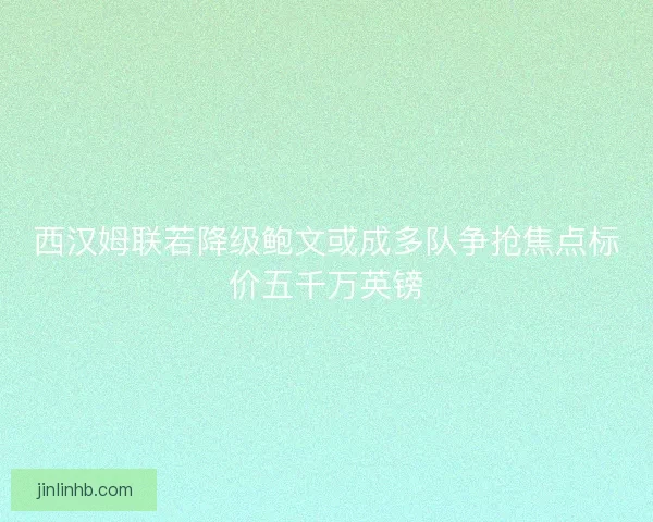 西汉姆联若降级鲍文或成多队争抢焦点标价五千万英镑