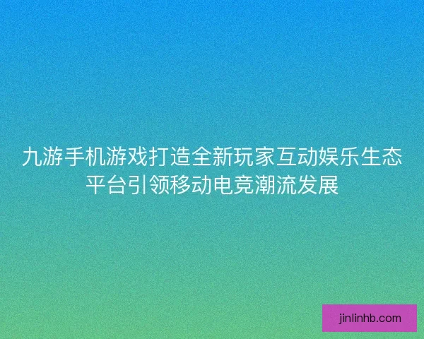 九游手机游戏打造全新玩家互动娱乐生态平台引领移动电竞潮流发展