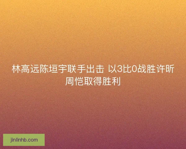 林高远陈垣宇联手出击 以3比0战胜许昕周恺取得胜利
