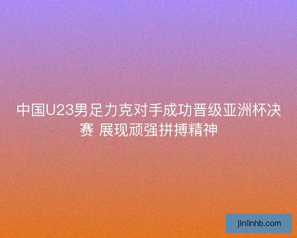 中国U23男足力克对手成功晋级亚洲杯决赛 展现顽强拼搏精神