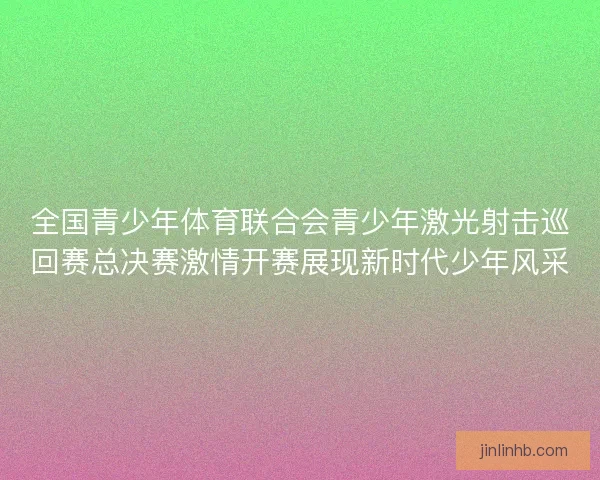 全国青少年体育联合会青少年激光射击巡回赛总决赛激情开赛展现新时代少年风采