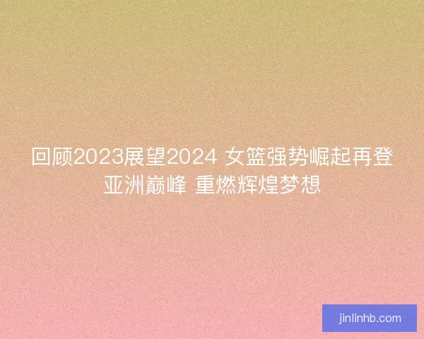 回顾2023展望2024 女篮强势崛起再登亚洲巅峰 重燃辉煌梦想