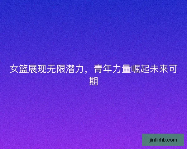 女篮展现无限潜力，青年力量崛起未来可期