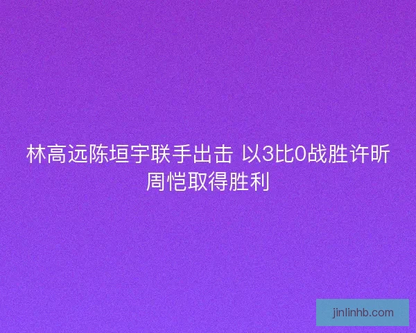林高远陈垣宇联手出击 以3比0战胜许昕周恺取得胜利