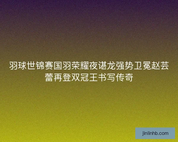 羽球世锦赛国羽荣耀夜谌龙强势卫冕赵芸蕾再登双冠王书写传奇 羽球世锦赛国羽荣耀夜谌龙强势卫冕赵芸蕾再登双冠王书写传奇