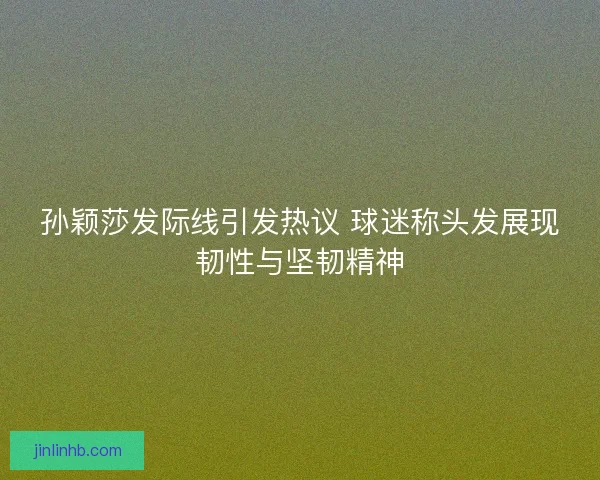 孙颖莎发际线引发热议 球迷称头发展现韧性与坚韧精神