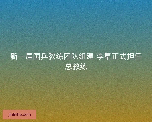 新一届国乒教练团队组建 李隼正式担任总教练
