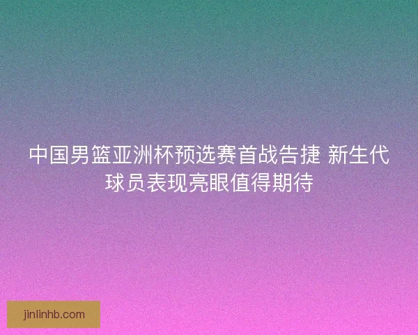 中国男篮亚洲杯预选赛首战告捷 新生代球员表现亮眼值得期待