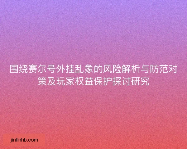 围绕赛尔号外挂乱象的风险解析与防范对策及玩家权益保护探讨研究