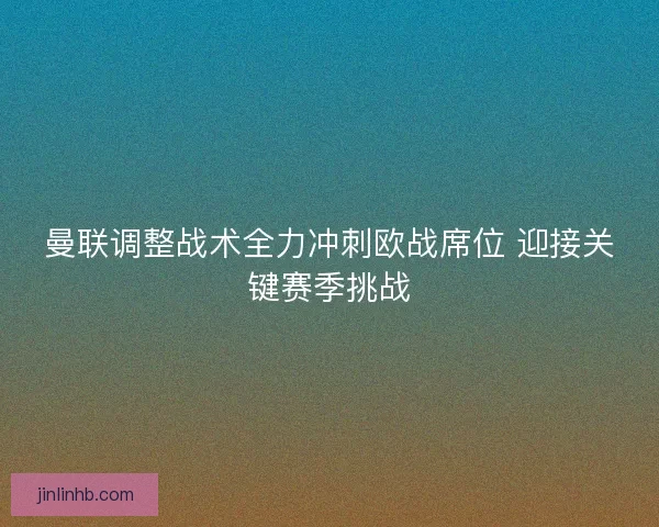 曼联调整战术全力冲刺欧战席位 迎接关键赛季挑战