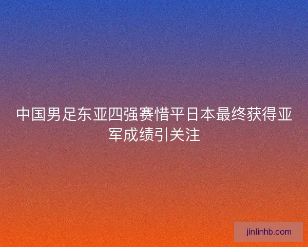 中国男足东亚四强赛惜平日本最终获得亚军成绩引关注