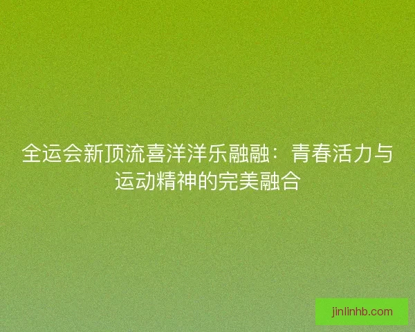 全运会新顶流喜洋洋乐融融：青春活力与运动精神的完美融合