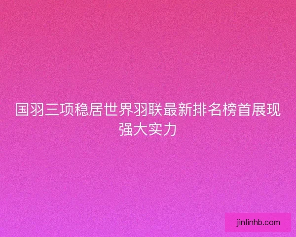 国羽三项稳居世界羽联最新排名榜首展现强大实力