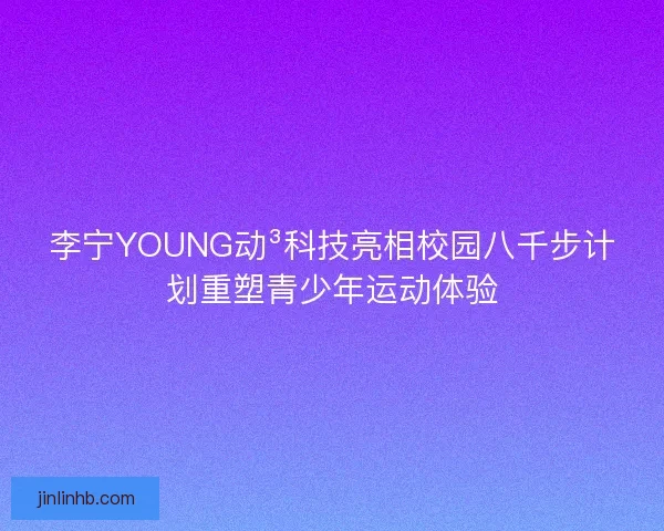 李宁YOUNG动³科技亮相校园八千步计划重塑青少年运动体验