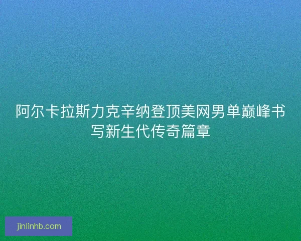 阿尔卡拉斯力克辛纳登顶美网男单巅峰书写新生代传奇篇章