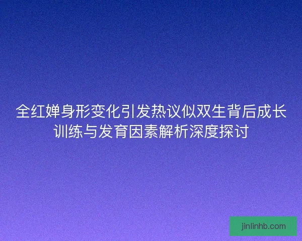 全红婵身形变化引发热议似双生背后成长训练与发育因素解析深度探讨