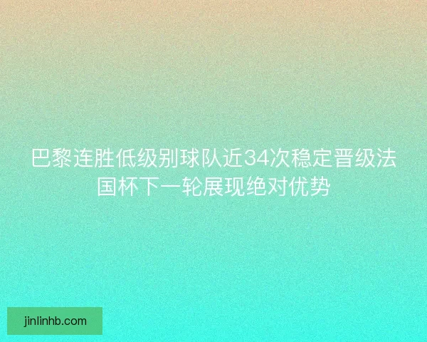 巴黎连胜低级别球队近34次稳定晋级法国杯下一轮展现绝对优势