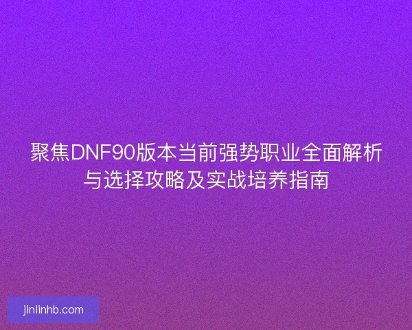 聚焦DNF90版本当前强势职业全面解析与选择攻略及实战培养指南