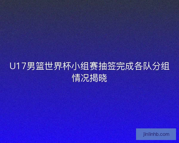 U17男篮世界杯小组赛抽签完成各队分组情况揭晓 U17男篮世界杯小组赛抽签完成各队分组情况揭晓