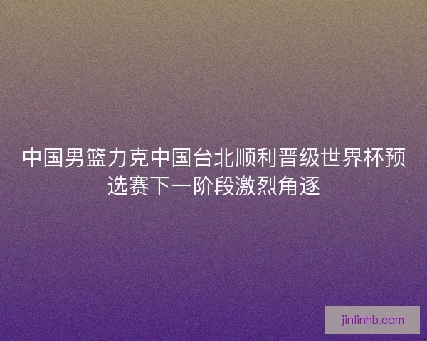 中国男篮力克中国台北顺利晋级世界杯预选赛下一阶段激烈角逐