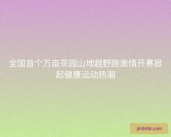 全国首个万亩茶园山地越野跑激情开赛掀起健康运动热潮 全国首个万亩茶园山地越野跑激情开赛掀起健康运动热潮