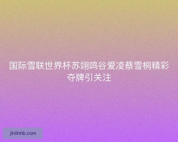 国际雪联世界杯苏翊鸣谷爱凌蔡雪桐精彩夺牌引关注